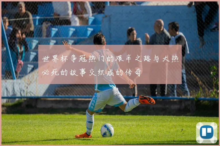 世界杯争冠热门的艰辛之路与大热必死的故事交织成的传奇