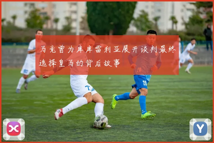 马竞曾为库库雷利亚展开谈判最终选择皇马的背后故事