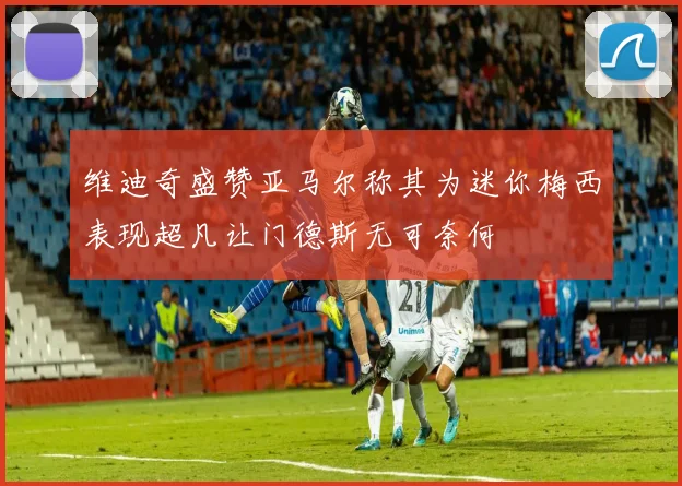 维迪奇盛赞亚马尔称其为迷你梅西表现超凡让门德斯无可奈何