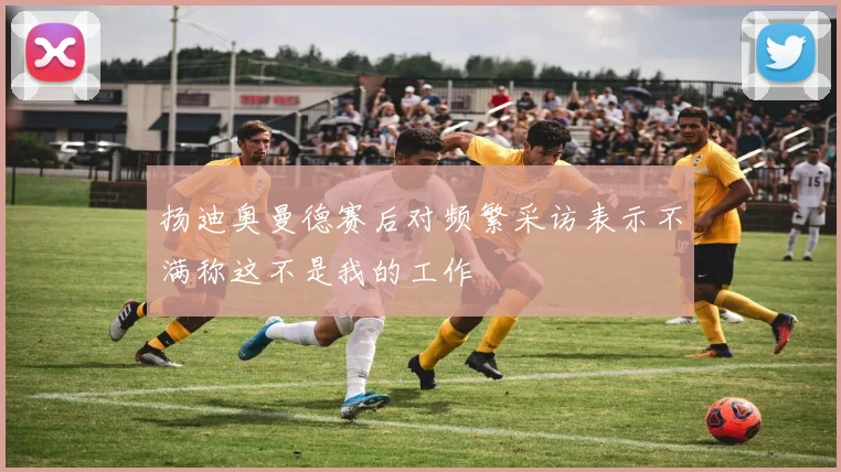 扬迪奥曼德赛后对频繁采访表示不满称这不是我的工作