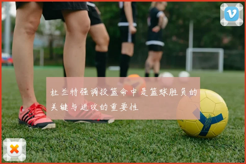 杜兰特强调投篮命中是篮球胜负的关键与进攻的重要性