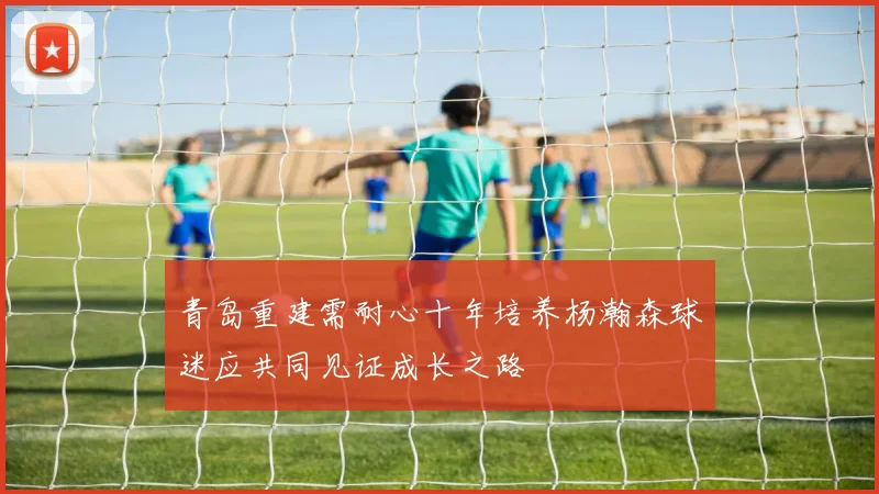 青岛重建需耐心十年培养杨瀚森球迷应共同见证成长之路