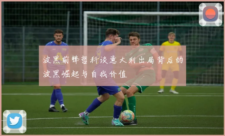 波黑前锋哲科谈意大利出局背后的波黑崛起与自我价值