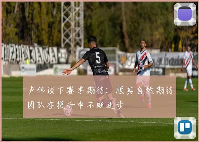 卢伟谈下赛季期待：顺其自然期待团队在提升中不断进步
