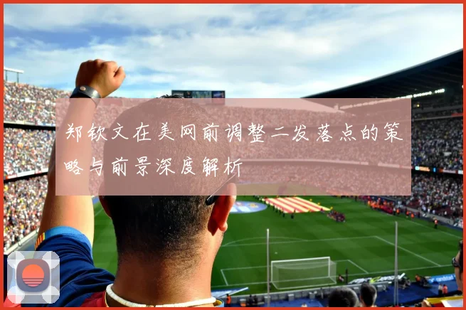 郑钦文在美网前调整二发落点的策略与前景深度解析
