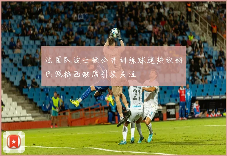 法国队波士顿公开训练球迷热议姆巴佩梅西缺席引发关注