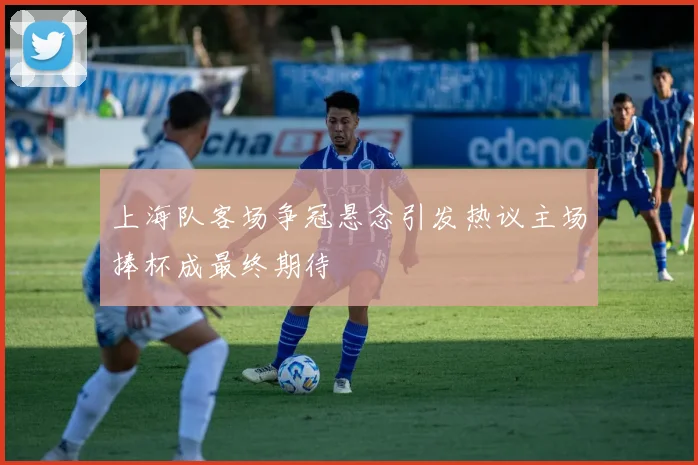 上海队客场争冠悬念引发热议主场捧杯成最终期待