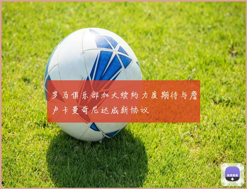 罗马俱乐部加大续约力度期待与詹卢卡曼奇尼达成新协议