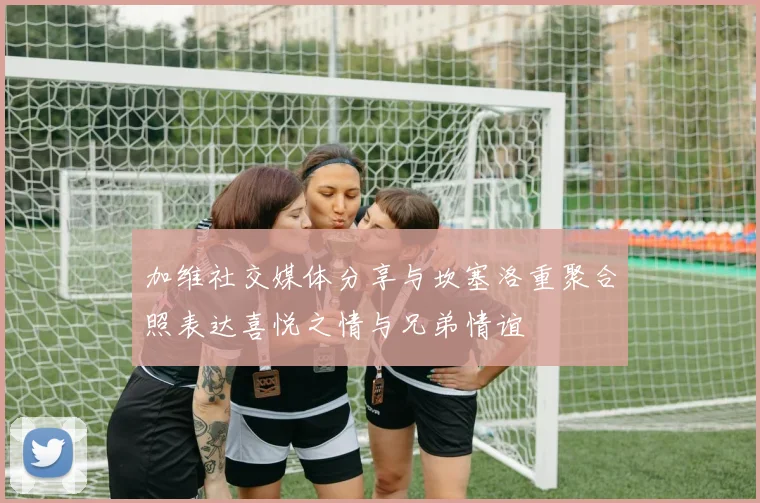 加维社交媒体分享与坎塞洛重聚合照表达喜悦之情与兄弟情谊