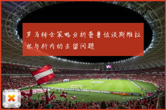 罗马转会策略分析普鲁佐谈斯维拉尔与科内的去留问题