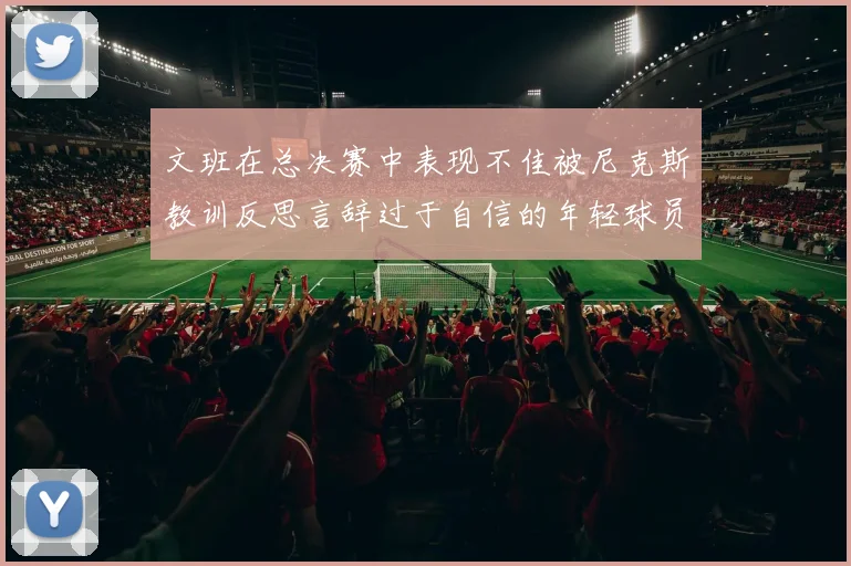 文班在总决赛中表现不佳被尼克斯教训反思言辞过于自信的年轻球员成长之路