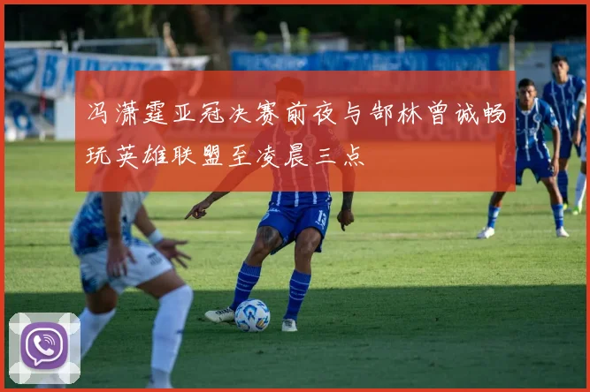冯潇霆亚冠决赛前夜与郜林曾诚畅玩英雄联盟至凌晨三点